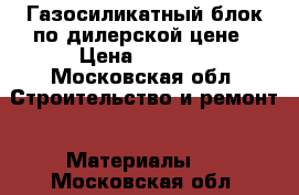 Газосиликатный блок по дилерской цене › Цена ­ 2 650 - Московская обл. Строительство и ремонт » Материалы   . Московская обл.